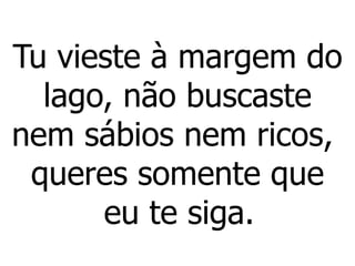 Tu vieste à margem do
lago, não buscaste
nem sábios nem ricos,
queres somente que
eu te siga.
 