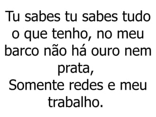 Tu sabes tu sabes tudo
o que tenho, no meu
barco não há ouro nem
prata,
Somente redes e meu
trabalho.
 