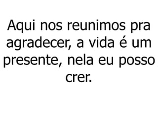 Aqui nos reunimos pra
agradecer, a vida é um
presente, nela eu posso
crer.
 