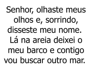 Senhor, olhaste meus
olhos e, sorrindo,
disseste meu nome.
Lá na areia deixei o
meu barco e contigo
vou buscar outro mar.
 