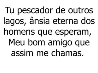 Tu pescador de outros
lagos, ânsia eterna dos
homens que esperam,
Meu bom amigo que
assim me chamas.
 