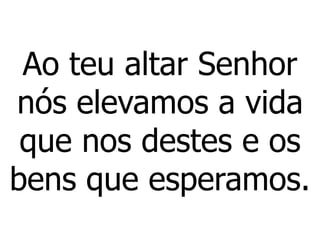 Ao teu altar Senhor
nós elevamos a vida
que nos destes e os
bens que esperamos.
 
