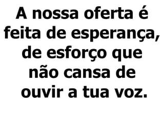 A nossa oferta é
feita de esperança,
de esforço que
não cansa de
ouvir a tua voz.
 