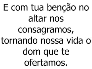E com tua benção no
altar nos
consagramos,
tornando nossa vida o
dom que te
ofertamos.
 