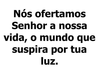 Nós ofertamos
Senhor a nossa
vida, o mundo que
suspira por tua
luz.
 