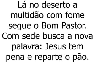 Lá no deserto a
multidão com fome
segue o Bom Pastor.
Com sede busca a nova
palavra: Jesus tem
pena e reparte o pão.
 