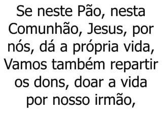 Se neste Pão, nesta
Comunhão, Jesus, por
nós, dá a própria vida,
Vamos também repartir
os dons, doar a vida
por nosso irmão,
 
