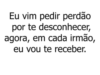 Eu vim pedir perdão
por te desconhecer,
agora, em cada irmão,
eu vou te receber.
 