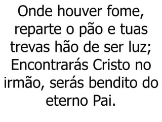 Onde houver fome,
reparte o pão e tuas
trevas hão de ser luz;
Encontrarás Cristo no
irmão, serás bendito do
eterno Pai.
 