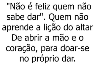 "Não é feliz quem não
sabe dar". Quem não
aprende a lição do altar
De abrir a mão e o
coração, para doar-se
no próprio dar.
 
