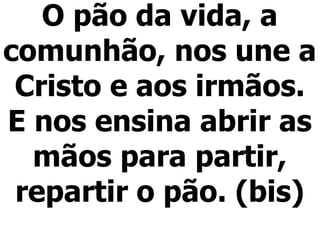 O pão da vida, a
comunhão, nos une a
Cristo e aos irmãos.
E nos ensina abrir as
mãos para partir,
repartir o pão. (bis)
 
