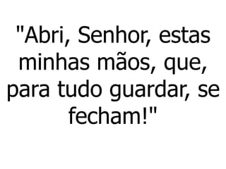 "Abri, Senhor, estas
minhas mãos, que,
para tudo guardar, se
fecham!"
 