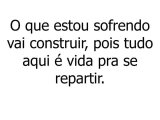 O que estou sofrendo
vai construir, pois tudo
aqui é vida pra se
repartir.
 