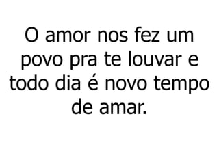 O amor nos fez um
povo pra te louvar e
todo dia é novo tempo
de amar.
 