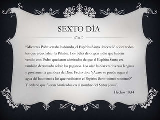 “Mientras Pedro estaba hablando, el Espíritu Santo descendió sobre todos
los que escuchaban la Palabra. Los fieles de origen judío que habían
venido con Pedro quedaron admirados de que el Espíritu Santo era
también derramado sobre los paganos. Los oían hablar en diversas lenguas
y proclamar la grandeza de Dios. Pedro dijo: ‘¿Acaso se puede negar el
agua del bautismo a los que recibieron el Espíritu Santo como nosotros?’
Y ordenó que fueran bautizados en el nombre del Señor Jesús”.
Hechos 10,44
SEXTO DÍA
 