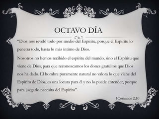 “Dios nos reveló todo por medio del Espíritu, porque el Espíritu lo
penetra todo, hasta lo más íntimo de Dios.
Nosotros no hemos recibido el espíritu del mundo, sino el Espíritu que
viene de Dios, para que reconozcamos los dones gratuitos que Dios
nos ha dado. El hombre puramente natural no valora lo que viene del
Espíritu de Dios, es una locura para él y no lo puede entender, porque
para juzgarlo necesita del Espíritu”.
1Corintios 2,10
OCTAVO DÍA
 