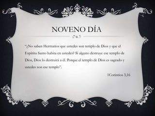“¿No saben Hermanos que ustedes son templo de Dios y que el
Espíritu Santo habita en ustedes? Si alguno destruye ese templo de
Dios, Dios lo destruirá a él. Porque el templo de Dios es sagrado y
ustedes son ese templo”.
1Corintios 3,16
NOVENO DÍA
 