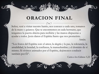 ORACION FINAL
Señor, vení a visitar nuestro barrio, nos conoces a cada uno, tomanos
de la mano y guianos. Que te encontremos en cada hermano, que
tengamos la puerta abierta para recibirte y las manos dispuestas a
ayudar a todos. Jesús danos el Espíritu Santo que nos prometiste.
Amén.
“Los frutos del Espíritu son: el amor, la alegría y la paz, la tolerancia, la
amabilidad, la bondad, la confianza, la mansedumbre y el dominio de sí
mismo. Si vivimos animados por el Espíritu, dejémonos conducir
también por Él”.
Carta a los Gálatas 5,22
 