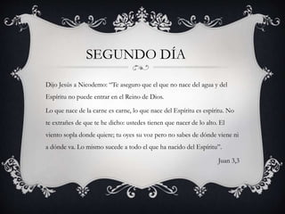 Dijo Jesús a Nicodemo: “Te aseguro que el que no nace del agua y del
Espíritu no puede entrar en el Reino de Dios.
Lo que nace de la carne es carne, lo que nace del Espíritu es espíritu. No
te extrañes de que te he dicho: ustedes tienen que nacer de lo alto. El
viento sopla donde quiere; tu oyes su voz pero no sabes de dónde viene ni
a dónde va. Lo mismo sucede a todo el que ha nacido del Espíritu”.
Juan 3,3
SEGUNDO DÍA
 