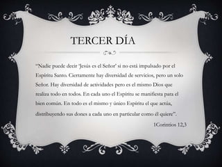 “Nadie puede decir ‘Jesús es el Señor’ si no está impulsado por el
Espíritu Santo. Ciertamente hay diversidad de servicios, pero un solo
Señor. Hay diversidad de actividades pero es el mismo Dios que
realiza todo en todos. En cada uno el Espíritu se manifiesta para el
bien común. En todo es el mismo y único Espíritu el que actúa,
distribuyendo sus dones a cada uno en particular como él quiere”.
1Corintios 12,3
TERCER DÍA
 