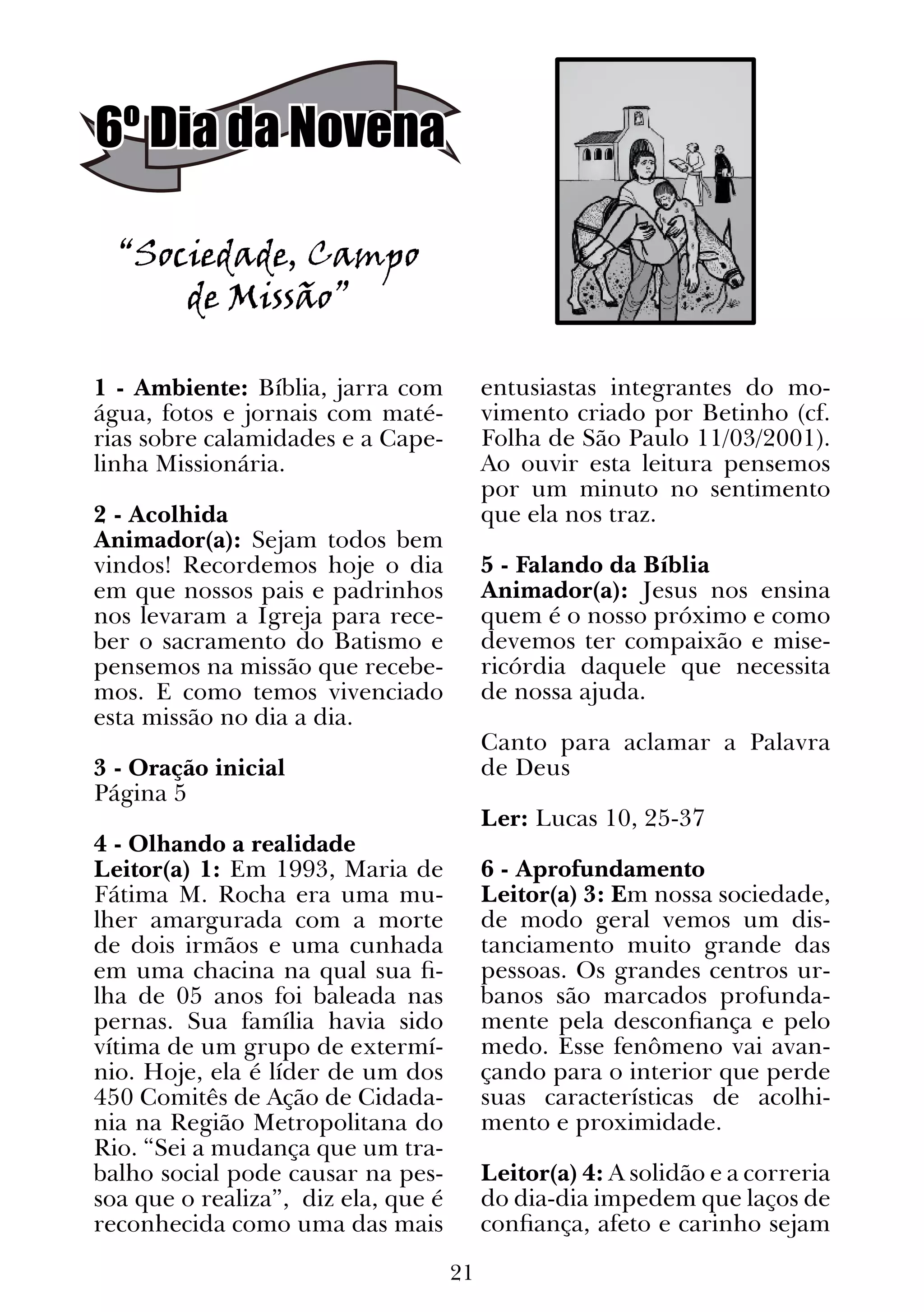 21
6º Dia da Novena
“Sociedade, Campo
de Missão”
1 - Ambiente: Bíblia, jarra com
água, fotos e jornais com maté-
rias sobre calamidades e a Cape-
linha Missionária.
2 - Acolhida
Animador(a): Sejam todos bem
vindos! Recordemos hoje o dia
em que nossos pais e padrinhos
nos levaram a Igreja para rece-
ber o sacramento do Batismo e
pensemos na missão que recebe-
mos. E como temos vivenciado
esta missão no dia a dia.
3 - Oração inicial
Página 5
4 - Olhando a realidade
Leitor(a) 1: Em 1993, Maria de
Fátima M. Rocha era uma mu-
lher amargurada com a morte
de dois irmãos e uma cunhada
em uma chacina na qual sua fi-
lha de 05 anos foi baleada nas
pernas. Sua família havia sido
vítima de um grupo de extermí-
nio. Hoje, ela é líder de um dos
450 Comitês de Ação de Cidada-
nia na Região Metropolitana do
Rio. “Sei a mudança que um tra-
balho social pode causar na pes-
soa que o realiza”, diz ela, que é
reconhecida como uma das mais
entusiastas integrantes do mo-
vimento criado por Betinho (cf.
Folha de São Paulo 11/03/2001).
Ao ouvir esta leitura pensemos
por um minuto no sentimento
que ela nos traz.
5 - Falando da Bíblia
Animador(a): Jesus nos ensina
quem é o nosso próximo e como
devemos ter compaixão e mise-
ricórdia daquele que necessita
de nossa ajuda.
Canto para aclamar a Palavra
de Deus
Ler: Lucas 10, 25-37
6 - Aprofundamento
Leitor(a) 3: Em nossa sociedade,
de modo geral vemos um dis-
tanciamento muito grande das
pessoas. Os grandes centros ur-
banos são marcados profunda-
mente pela desconfiança e pelo
medo. Esse fenômeno vai avan-
çando para o interior que perde
suas características de acolhi-
mento e proximidade.
Leitor(a) 4: A solidão e a correria
do dia-dia impedem que laços de
confiança, afeto e carinho sejam
 