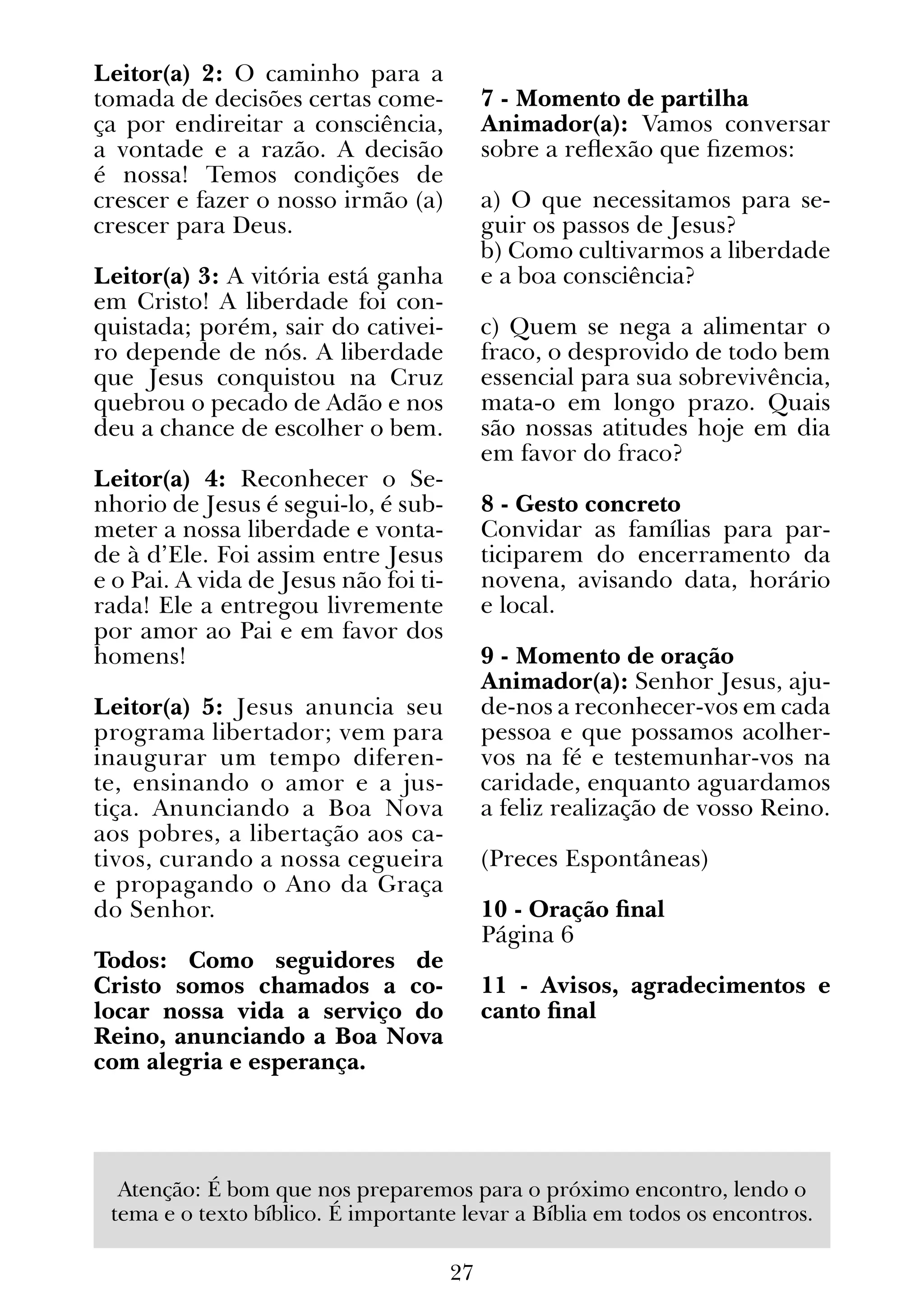 27
Leitor(a) 2: O caminho para a
tomada de decisões certas come-
ça por endireitar a consciência,
a vontade e a razão. A decisão
é nossa! Temos condições de
crescer e fazer o nosso irmão (a)
crescer para Deus.
Leitor(a) 3: A vitória está ganha
em Cristo! A liberdade foi con-
quistada; porém, sair do cativei-
ro depende de nós. A liberdade
que Jesus conquistou na Cruz
quebrou o pecado de Adão e nos
deu a chance de escolher o bem.
Leitor(a) 4: Reconhecer o Se-
nhorio de Jesus é segui-lo, é sub-
meter a nossa liberdade e vonta-
de à d’Ele. Foi assim entre Jesus
e o Pai. A vida de Jesus não foi ti-
rada! Ele a entregou livremente
por amor ao Pai e em favor dos
homens!
Leitor(a) 5: Jesus anuncia seu
programa libertador; vem para
inaugurar um tempo diferen-
te, ensinando o amor e a jus-
tiça. Anunciando a Boa Nova
aos pobres, a libertação aos ca-
tivos, curando a nossa cegueira
e propagando o Ano da Graça
do Senhor.
Todos: Como seguidores de
Cristo somos chamados a co-
locar nossa vida a serviço do
Reino, anunciando a Boa Nova
com alegria e esperança.
7 - Momento de partilha
Animador(a): Vamos conversar
sobre a reflexão que fizemos:
a) O que necessitamos para se-
guir os passos de Jesus?
b) Como cultivarmos a liberdade
e a boa consciência?
c) Quem se nega a alimentar o
fraco, o desprovido de todo bem
essencial para sua sobrevivência,
mata-o em longo prazo. Quais
são nossas atitudes hoje em dia
em favor do fraco?
8 - Gesto concreto
Convidar as famílias para par-
ticiparem do encerramento da
novena, avisando data, horário
e local.
9 - Momento de oração
Animador(a): Senhor Jesus, aju-
de-nos a reconhecer-vos em cada
pessoa e que possamos acolher-
vos na fé e testemunhar-vos na
caridade, enquanto aguardamos
a feliz realização de vosso Reino.
(Preces Espontâneas)
10 - Oração final
Página 6
11 - Avisos, agradecimentos e
canto final
Atenção: É bom que nos preparemos para o próximo encontro, lendo o
tema e o texto bíblico. É importante levar a Bíblia em todos os encontros.
 