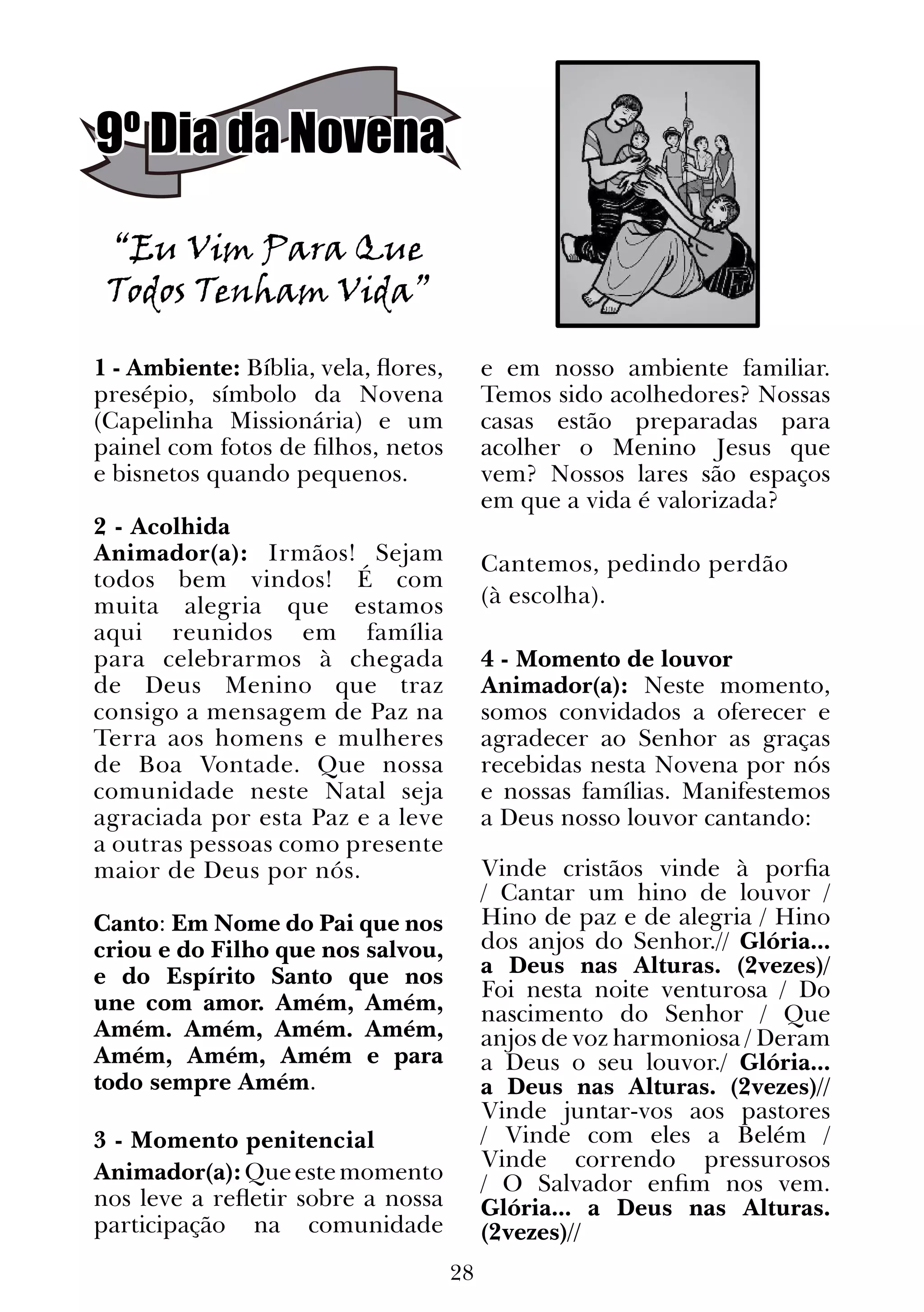 28
9º Dia da Novena
“Eu Vim Para Que
Todos Tenham Vida”
1 - Ambiente: Bíblia, vela, flores,
presépio, símbolo da Novena
(Capelinha Missionária) e um
painel com fotos de filhos, netos
e bisnetos quando pequenos.
2 - Acolhida
Animador(a): Irmãos! Sejam
todos bem vindos! É com
muita alegria que estamos
aqui reunidos em família
para celebrarmos à chegada
de Deus Menino que traz
consigo a mensagem de Paz na
Terra aos homens e mulheres
de Boa Vontade. Que nossa
comunidade neste Natal seja
agraciada por esta Paz e a leve
a outras pessoas como presente
maior de Deus por nós.
Canto: Em Nome do Pai que nos
criou e do Filho que nos salvou,
e do Espírito Santo que nos
une com amor. Amém, Amém,
Amém. Amém, Amém. Amém,
Amém, Amém, Amém e para
todo sempre Amém.
  
3 - Momento penitencial
Animador(a):Queestemomento
nos leve a refletir sobre a nossa
participação na comunidade
e em nosso ambiente familiar.
Temos sido acolhedores? Nossas
casas estão preparadas para
acolher o Menino Jesus que
vem? Nossos lares são espaços
em que a vida é valorizada?
Cantemos, pedindo perdão
(à escolha).
4 - Momento de louvor
Animador(a): Neste momento,
somos convidados a oferecer e
agradecer ao Senhor as graças
recebidas nesta Novena por nós
e nossas famílias. Manifestemos
a Deus nosso louvor cantando:
Vinde cristãos vinde à porfia
/ Cantar um hino de louvor /
Hino de paz e de alegria / Hino
dos anjos do Senhor.// Glória...
a Deus nas Alturas. (2vezes)/
Foi nesta noite venturosa / Do
nascimento do Senhor / Que
anjos de voz harmoniosa / Deram
a Deus o seu louvor./ Glória...
a Deus nas Alturas. (2vezes)//
Vinde juntar-vos aos pastores
/ Vinde com eles a Belém /
Vinde correndo pressurosos
/ O Salvador enfim nos vem.
Glória... a Deus nas Alturas.
(2vezes)//
 