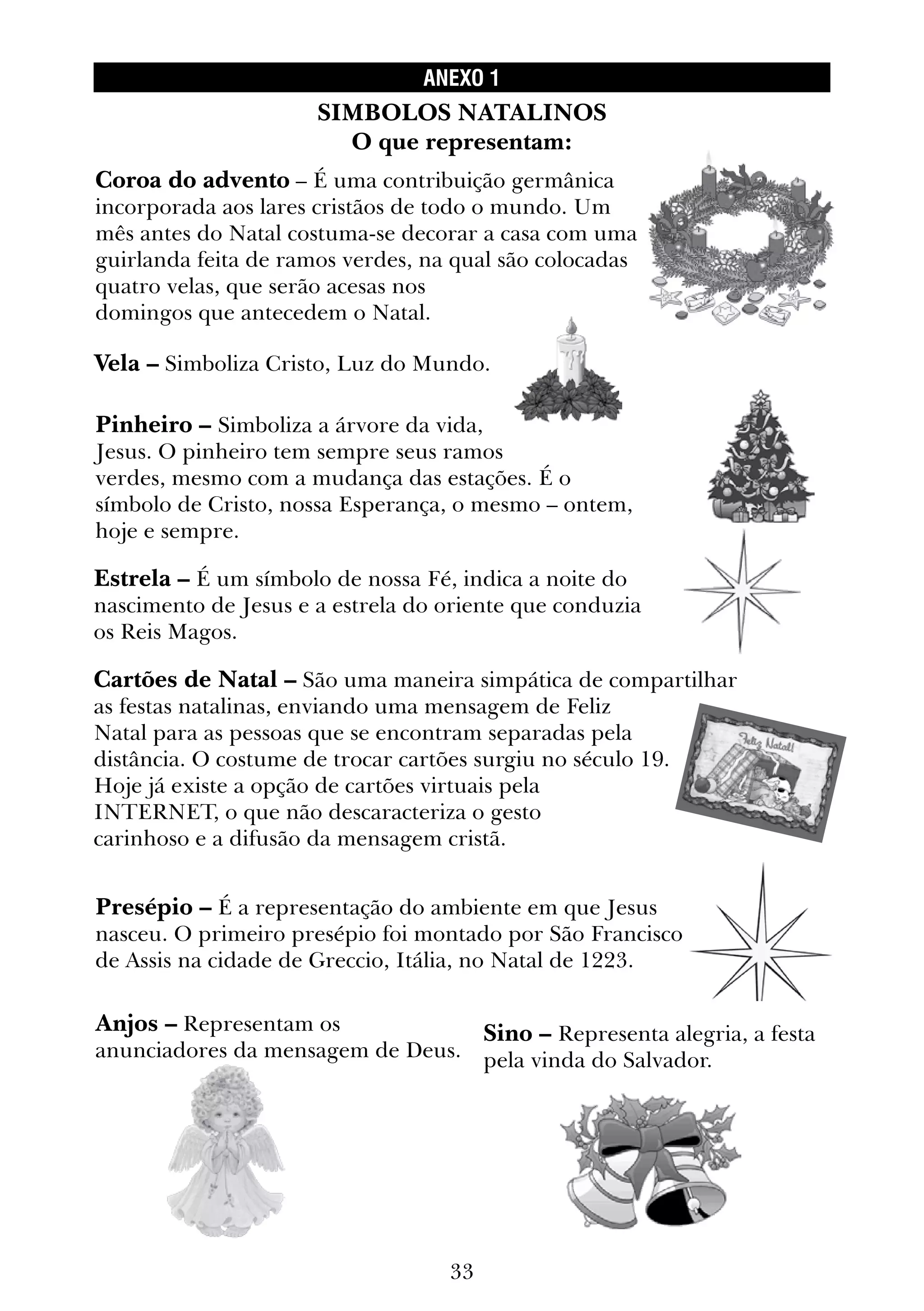33
ANEXO 1
Coroa do advento – É uma contribuição germânica
incorporada aos lares cristãos de todo o mundo. Um
mês antes do Natal costuma-se decorar a casa com uma
guirlanda feita de ramos verdes, na qual são colocadas
quatro velas, que serão acesas nos
domingos que antecedem o Natal.
Sino – Representa alegria, a festa
pela vinda do Salvador.
Anjos – Representam os
anunciadores da mensagem de Deus.
Presépio – É a representação do ambiente em que Jesus
nasceu. O primeiro presépio foi montado por São Francisco
de Assis na cidade de Greccio, Itália, no Natal de 1223.
Cartões de Natal – São uma maneira simpática de compartilhar
as festas natalinas, enviando uma mensagem de Feliz
Natal para as pessoas que se encontram separadas pela
distância. O costume de trocar cartões surgiu no século 19.
Hoje já existe a opção de cartões virtuais pela
INTERNET, o que não descaracteriza o gesto
carinhoso e a difusão da mensagem cristã.
Estrela – É um símbolo de nossa Fé, indica a noite do
nascimento de Jesus e a estrela do oriente que conduzia
os Reis Magos.
Pinheiro – Simboliza a árvore da vida,
Jesus. O pinheiro tem sempre seus ramos
verdes, mesmo com a mudança das estações. É o
símbolo de Cristo, nossa Esperança, o mesmo – ontem,
hoje e sempre.
Vela – Simboliza Cristo, Luz do Mundo.
SIMBOLOS NATALINOS
O que representam:
 