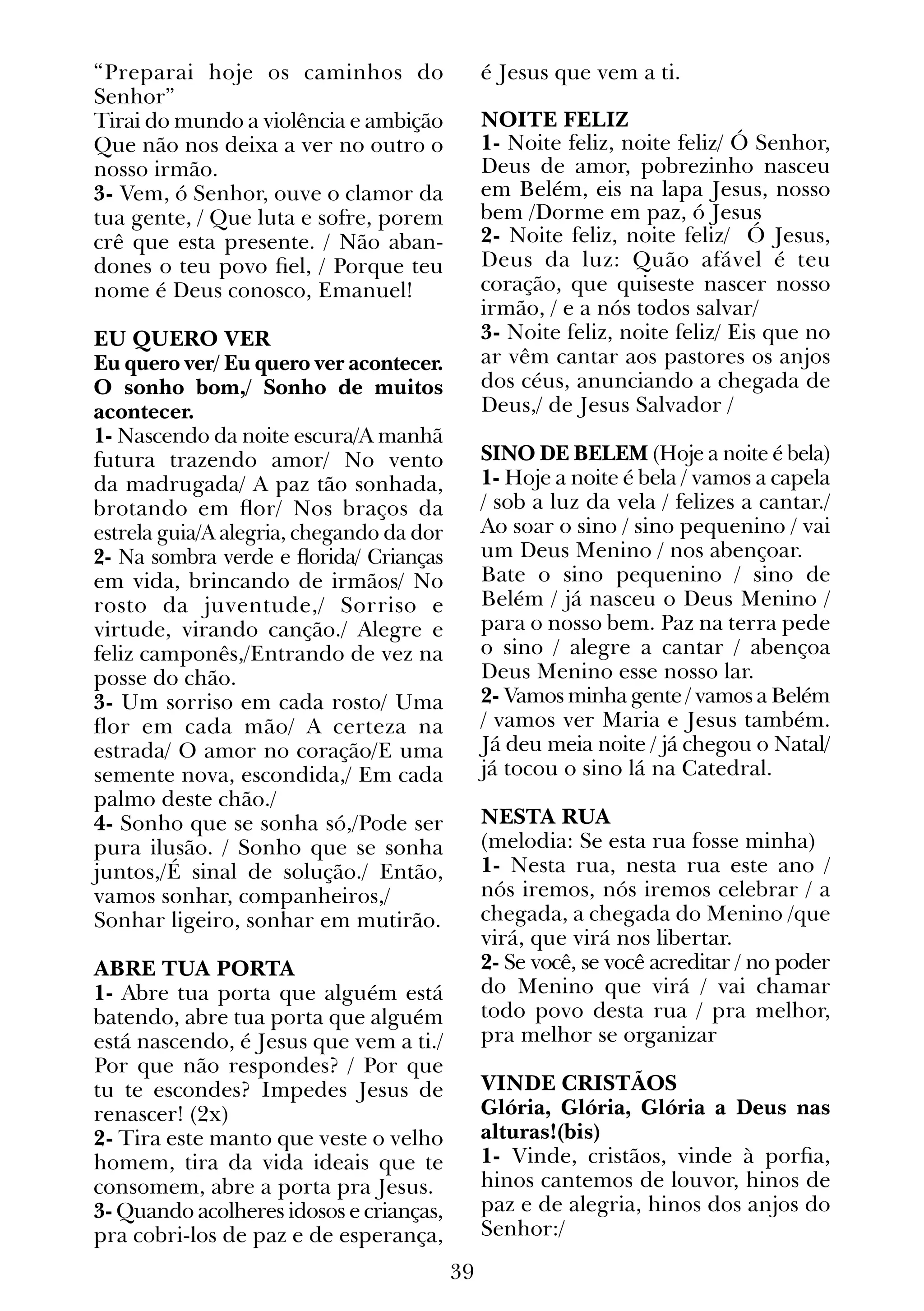 39
“Preparai hoje os caminhos do
Senhor”
Tirai do mundo a violência e ambição
Que não nos deixa a ver no outro o
nosso irmão.
3- Vem, ó Senhor, ouve o clamor da
tua gente, / Que luta e sofre, porem
crê que esta presente. / Não aban-
dones o teu povo fiel, / Porque teu
nome é Deus conosco, Emanuel!
EU QUERO VER
Eu quero ver/ Eu quero ver acontecer.
O sonho bom,/ Sonho de muitos
acontecer.
1- Nascendo da noite escura/A manhã
futura trazendo amor/ No vento
da madrugada/ A paz tão sonhada,
brotando em flor/ Nos braços da
estrela guia/A alegria, chegando da dor
2- Na sombra verde e florida/ Crianças
em vida, brincando de irmãos/ No
rosto da juventude,/ Sorriso e
virtude, virando canção./ Alegre e
feliz camponês,/Entrando de vez na
posse do chão.
3- Um sorriso em cada rosto/ Uma
flor em cada mão/ A certeza na
estrada/ O amor no coração/E uma
semente nova, escondida,/ Em cada
palmo deste chão./
4- Sonho que se sonha só,/Pode ser
pura ilusão. / Sonho que se sonha
juntos,/É sinal de solução./ Então,
vamos sonhar, companheiros,/
Sonhar ligeiro, sonhar em mutirão.
ABRE TUA PORTA
1- Abre tua porta que alguém está
batendo, abre tua porta que alguém
está nascendo, é Jesus que vem a ti./
Por que não respondes? / Por que
tu te escondes? Impedes Jesus de
renascer! (2x)
2- Tira este manto que veste o velho
homem, tira da vida ideais que te
consomem, abre a porta pra Jesus.
3- Quando acolheres idosos e crianças,
pra cobri-los de paz e de esperança,
é Jesus que vem a ti.
NOITE FELIZ
1- Noite feliz, noite feliz/ Ó Senhor,
Deus de amor, pobrezinho nasceu
em Belém, eis na lapa Jesus, nosso
bem /Dorme em paz, ó Jesus
2- Noite feliz, noite feliz/ Ó Jesus,
Deus da luz: Quão afável é teu
coração, que quiseste nascer nosso
irmão, / e a nós todos salvar/
3- Noite feliz, noite feliz/ Eis que no
ar vêm cantar aos pastores os anjos
dos céus, anunciando a chegada de
Deus,/ de Jesus Salvador /
SINO DE BELEM (Hoje a noite é bela)
1- Hoje a noite é bela / vamos a capela
/ sob a luz da vela / felizes a cantar./
Ao soar o sino / sino pequenino / vai
um Deus Menino / nos abençoar.
Bate o sino pequenino / sino de
Belém / já nasceu o Deus Menino /
para o nosso bem. Paz na terra pede
o sino / alegre a cantar / abençoa
Deus Menino esse nosso lar.
2- Vamos minha gente / vamos a Belém
/ vamos ver Maria e Jesus também.
Já deu meia noite / já chegou o Natal/
já tocou o sino lá na Catedral.
NESTA RUA
(melodia: Se esta rua fosse minha)
1- Nesta rua, nesta rua este ano /
nós iremos, nós iremos celebrar / a
chegada, a chegada do Menino /que
virá, que virá nos libertar.
2- Se você, se você acreditar / no poder
do Menino que virá / vai chamar
todo povo desta rua / pra melhor,
pra melhor se organizar
VINDE CRISTÃOS
Glória, Glória, Glória a Deus nas
alturas!(bis)
1- Vinde, cristãos, vinde à porfia,
hinos cantemos de louvor, hinos de
paz e de alegria, hinos dos anjos do
Senhor:/
 