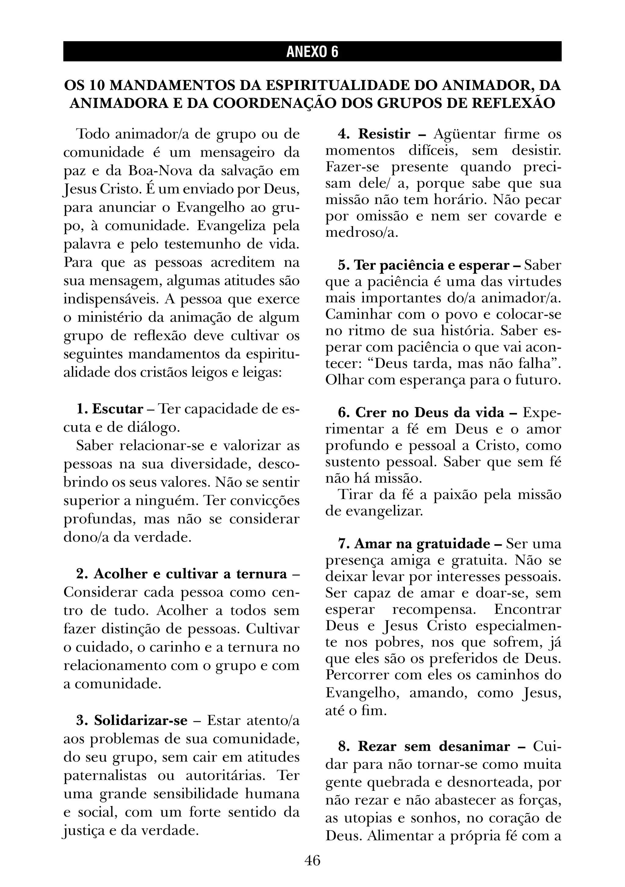 46
ANEXO 6
Todo animador/a de grupo ou de
comunidade é um mensageiro da
paz e da Boa-Nova da salvação em
Jesus Cristo. É um enviado por Deus,
para anunciar o Evangelho ao gru-
po, à comunidade. Evangeliza pela
palavra e pelo testemunho de vida.
Para que as pessoas acreditem na
sua mensagem, algumas atitudes são
indispensáveis. A pessoa que exerce
o ministério da animação de algum
grupo de reflexão deve cultivar os
seguintes mandamentos da espiritu-
alidade dos cristãos leigos e leigas:
1. Escutar – Ter capacidade de es-
cuta e de diálogo.
Saber relacionar-se e valorizar as
pessoas na sua diversidade, desco-
brindo os seus valores. Não se sentir
superior a ninguém. Ter convicções
profundas, mas não se considerar
dono/a da verdade.
2. Acolher e cultivar a ternura –
Considerar cada pessoa como cen-
tro de tudo. Acolher a todos sem
fazer distinção de pessoas. Cultivar
o cuidado, o carinho e a ternura no
relacionamento com o grupo e com
a comunidade.
3. Solidarizar-se – Estar atento/a
aos problemas de sua comunidade,
do seu grupo, sem cair em atitudes
paternalistas ou autoritárias. Ter
uma grande sensibilidade humana
e social, com um forte sentido da
justiça e da verdade.
4. Resistir – Agüentar firme os
momentos difíceis, sem desistir.
Fazer-se presente quando preci-
sam dele/ a, porque sabe que sua
missão não tem horário. Não pecar
por omissão e nem ser covarde e
medroso/a.
5. Ter paciência e esperar – Saber
que a paciência é uma das virtudes
mais importantes do/a animador/a.
Caminhar com o povo e colocar-se
no ritmo de sua história. Saber es-
perar com paciência o que vai acon-
tecer: “Deus tarda, mas não falha”.
Olhar com esperança para o futuro.
6. Crer no Deus da vida – Expe-
rimentar a fé em Deus e o amor
profundo e pessoal a Cristo, como
sustento pessoal. Saber que sem fé
não há missão.
Tirar da fé a paixão pela missão
de evangelizar.
7. Amar na gratuidade – Ser uma
presença amiga e gratuita. Não se
deixar levar por interesses pessoais.
Ser capaz de amar e doar-se, sem
esperar recompensa. Encontrar
Deus e Jesus Cristo especialmen-
te nos pobres, nos que sofrem, já
que eles são os preferidos de Deus.
Percorrer com eles os caminhos do
Evangelho, amando, como Jesus,
até o fim.
8. Rezar sem desanimar – Cui-
dar para não tornar-se como muita
gente quebrada e desnorteada, por
não rezar e não abastecer as forças,
as utopias e sonhos, no coração de
Deus. Alimentar a própria fé com a
OS 10 MANDAMENTOS DA ESPIRITUALIDADE DO ANIMADOR, DA
ANIMADORA E DA COORDENAÇÃO DOS GRUPOS DE REFLEXÃO
 