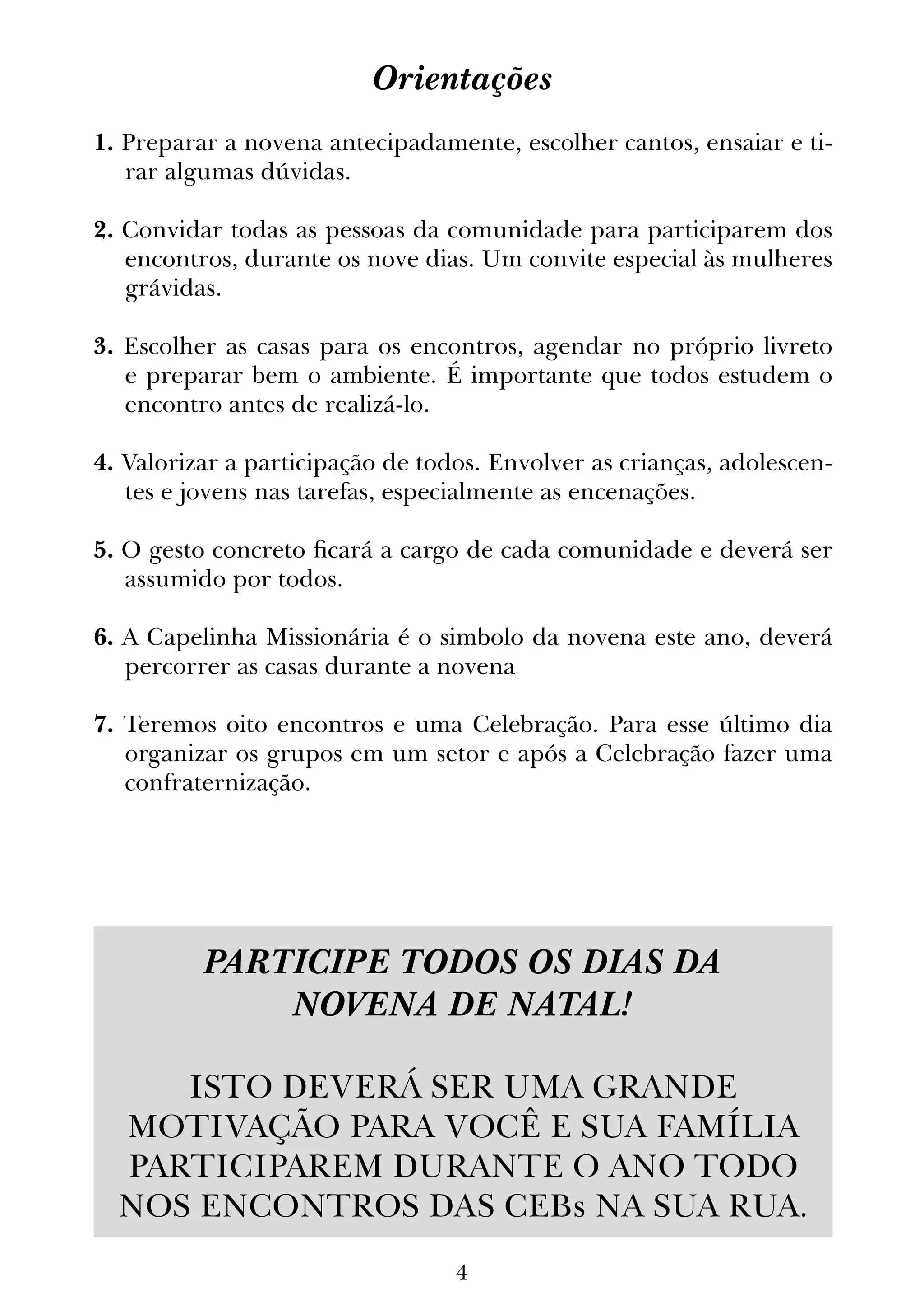 4
Orientações
1. Preparar a novena antecipadamente, escolher cantos, ensaiar e ti-
rar algumas dúvidas.
2. Convidar todas as pessoas da comunidade para participarem dos
encontros, durante os nove dias. Um convite especial às mulheres
grávidas.
3. Escolher as casas para os encontros, agendar no próprio livreto
e preparar bem o ambiente. É importante que todos estudem o
encontro antes de realizá-lo.
4. Valorizar a participação de todos. Envolver as crianças, adolescen-
tes e jovens nas tarefas, especialmente as encenações.
5. O gesto concreto ficará a cargo de cada comunidade e deverá ser
assumido por todos.
6. A Capelinha Missionária é o simbolo da novena este ano, deverá
percorrer as casas durante a novena
7. Teremos oito encontros e uma Celebração. Para esse último dia
organizar os grupos em um setor e após a Celebração fazer uma
confraternização.
PARTICIPE TODOS OS DIAS DA
NOVENA DE NATAL!
ISTO DEVERÁ SER UMA GRANDE
MOTIVAÇÃO PARA VOCÊ E SUA FAMÍLIA
PARTICIPAREM DURANTE O ANO TODO
NOS ENCONTROS DAS CEBs NA SUA RUA.
 