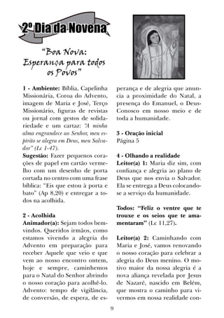9
1 - Ambiente: Bíblia, Capelinha
Missionária, Coroa do Advento,
imagem de Maria e José, Terço
Missionário, figuras de revistas
ou jornal com gestos de solida-
riedade e um cartaz: “A minha
alma engrandece ao Senhor, meu es-
pírito se alegra em Deus, meu Salva-
dor” (Lc 1-47).
Sugestão: Fazer pequenos cora-
ções de papel em cartão verme-
lho com um desenho de porta
cortada no centro com uma frase
bíblica: “Eis que estou à porta e
bato” (Ap 8,20) e entregar a to-
dos na acolhida.
2 - Acolhida
Animador(a): Sejam todos bem-
vindos. Queridos irmãos, como
estamos vivendo a alegria do
Advento em preparação para
receber Aquele que veio e que
vem ao nosso encontro ontem,
hoje e sempre, caminhemos
para o Natal do Senhor abrindo
o nosso coração para acolhê-lo.
Advento: tempo de vigilância,
de conversão, de espera, de es-
perança e de alegria que anun-
cia a proximidade do Natal, a
presença do Emanuel, o Deus-
Conosco em nosso meio e de
toda a humanidade.
3 - Oração inicial
Página 5
4 - Olhando a realidade
Leitor(a) 1: Maria diz sim, com
confiança e alegria ao plano de
Deus que nos envia o Salvador.
Ela se entrega a Deus colocando-
se a serviço da humanidade.
Todos: “Feliz o ventre que te
trouxe e os seios que te ama-
mentaram” (Lc 11,27).
Leitor(a) 2: Caminhando com
Maria e José, vamos renovando
o nosso coração para celebrar a
alegria do Deus menino. O mo-
tivo maior da nossa alegria é a
nova aliança revelada por Jesus
de Nazaré, nascido em Belém,
que mostra o caminho para vi-
vermos em nossa realidade con-
“Boa Nova:
Esperança para todos
os Povos”
2º Dia da Novena
 