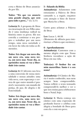10
creta o Reino de Deus anuncia-
do por Ele.
Todos: “Eis que vos anuncio
uma grande alegria, que será
para todo o povo...” (Lc 2,11)
Leitor(a) 3: A proposta de Deus
na encarnação de seu Filho ama-
do é uma mudança radical na
história entre os povos. Ele nos
convida a continuar o seu pro-
jeto e trabalhar por um novo
tempo, uma nova sociedade e
em favor da vida em todas as di-
mensões.
Todos: Irá chegar um novo dia,
um novo céu, uma nova ter-
ra, um novo mar. Neste dia, os
oprimidos numa só voz a liber-
dade irão cantar.
Leitor(a) 4: O Advento nos leva
a uma conversão de nossa men-
talidade e nossas atitudes: uma
vida nova, com esperança e cer-
teza de que outro mundo é pos-
sível e necessário: um mundo de
justiça, de paz, de alegria e de
fraternidade.
Todos: Irá chegar um novo dia,
um novo céu, uma nova ter-
ra, um novo mar. Neste dia, os
oprimidos numa só voz a liber-
dade irão cantar.
5 - Falando da Bíblia
Animador(a): Aclamemos com
entusiasmo a Palavra de Deus
cantando e, a seguir, ouçamos
com atenção o hino de louvor
que Maria fez a Deus.
Canto para aclamar a Palavra
de Deus
Ler: Lucas 1, 46-56
(Momento de silêncio para inte-
riorizar a Palavra que ouvimos.)
6 - Aprofundamento
Animador(a): Cantemos com a
mesma alegria com que Nossa
Senhora reconhece a ação de
Deus em sua vida.
Todos(as): O Senhor fez em
mim maravilhas. Santo é o seu
nome!
Animador(a): O Cântico de Ma-
ria é muito conhecido, mas nem
sempre bem compreendido.
Vamos refletir o texto tentando
compreendê-lo melhor e ver o
que nos ensina para celebrarmos
bem o Natal, hoje.
Leitor(a) 1: Maria começa seu
cântico com uma expressão de
profundo louvor e celebra com
alegria a bondade de Deus para
com ela e com seu povo.
 