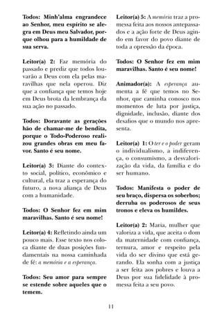 11
Todos: Minh’alma engrandece
ao Senhor, meu espírito se ale-
gra em Deus meu Salvador, por-
que olhou para a humildade de
sua serva.
Leitor(a) 2: Faz memória do
passado e prediz que todos lou-
varão a Deus com ela pelas ma-
ravilhas que nela operou. Diz
que a confiança que temos hoje
em Deus brota da lembrança da
sua ação no passado.
Todos: Doravante as gerações
hão de chamar-me de bendita,
porque o Todo-Poderoso reali-
zou grandes obras em meu fa-
vor. Santo é seu nome.
Leitor(a) 3: Diante do contex-
to social, político, econômico e
cultural, ela traz a esperança do
futuro, a nova aliança de Deus
com a humanidade.
Todos: O Senhor fez em mim
maravilhas. Santo é seu nome!
Leitor(a) 4: Refletindo ainda um
pouco mais. Esse texto nos colo-
ca diante de duas posições fun-
damentais na nossa caminhada
de fé: a memória e a esperança.
Todos: Seu amor para sempre
se estende sobre aqueles que o
temem.
Leitor(a) 5: A memória traz a pro-
messa feita aos nossos antepassa-
dos e a ação forte de Deus agin-
do em favor do povo diante de
toda a opressão da época.
Todos: O Senhor fez em mim
maravilhas. Santo é seu nome!
Animador(a): A esperança au-
menta a fé que temos no Se-
nhor, que caminha conosco nos
momentos de luta por justiça,
dignidade, inclusão, diante dos
desafios que o mundo nos apre-
senta.
Leitor(a) 1: O ter e o poder geram
o individualismo, a indiferen-
ça, o consumismo, a desvalori-
zação da vida, da família e do
ser humano.
Todos: Manifesta o poder de
seu braço, dispersa os soberbos;
derruba os poderosos de seus
tronos e eleva os humildes.
Leitor(a) 2: Maria, mulher que
valoriza a vida, que aceita o dom
da maternidade com confiança,
ternura, amor e respeito pela
vida do ser divino que está ge-
rando. Ela sonha com a justiça
a ser feita aos pobres e louva a
Deus por sua fidelidade à pro-
messa feita a seu povo.
 