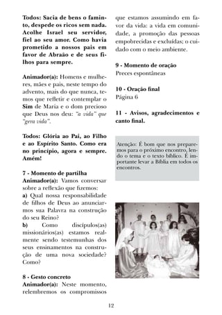 12
Todos: Sacia de bens o famin-
to, despede os ricos sem nada.
Acolhe Israel seu servidor,
fiel ao seu amor. Como havia
prometido a nossos pais em
favor de Abraão e de seus fi-
lhos para sempre.
Animador(a): Homens e mulhe-
res, mães e pais, neste tempo do
advento, mais do que nunca, te-
mos que refletir e contemplar o
Sim de Maria e o dom precioso
que Deus nos deu: “a vida” que
“gera vida”.
Todos: Glória ao Pai, ao Filho
e ao Espírito Santo. Como era
no princípio, agora e sempre.
Amém!
7 - Momento de partilha
Animador(a): Vamos conversar
sobre a reflexão que fizemos:
a) Qual nossa responsabilidade
de filhos de Deus ao anunciar-
mos sua Palavra na construção
do seu Reino?
b) Como discípulos(as)
missionários(as) estamos real-
mente sendo testemunhas dos
seus ensinamentos na constru-
ção de uma nova sociedade?
Como?
8 - Gesto concreto
Animador(a): Neste momento,
relembremos os compromissos
que estamos assumindo em fa-
vor da vida: a vida em comuni-
dade, a promoção das pessoas
empobrecidas e excluídas; o cui-
dado com o meio ambiente.
9 - Momento de oração
Preces espontâneas
10 - Oração final
Página 6
11 - Avisos, agradecimentos e
canto final.
Atenção: É bom que nos prepare-
mos para o próximo encontro, len-
do o tema e o texto bíblico. É im-
portante levar a Bíblia em todos os
encontros.
 