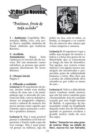 13
3º Dia da Novena
“Batismo, fonte de
toda missão”
1 - Ambiente: Capelinha Mis-
sionária, Bíblia, cruz, vela ace-
sa, flores, sandália, símbolos de
Natal, símbolos que lembrem
Batismo.
2 - Acolhida
Animador(a): Sejam bem
vindos(as) ao terceiro dia da no-
vena. Por um momento vamos
relembrar as pessoas que parti-
ciparam diretamente do nosso
Batismo.
3 – Oração inicial
Página 5
4 - Olhando a realidade
Leitor(a) 1: O nascimento de Je-
sus, mesmo sendo com muitas
críticas do mau uso e da mani-
pulação que o mercado de con-
sumo faz dele, entrou definitiva-
mente no imaginário religioso,
social e cultural da maioria dos
povos mesmo entre aqueles que
somente agora passaram a rece-
ber o primeiro anúncio.
Leitor(a) 2: Não é mais possível
pensar o calendário civil sem ter
presente o Natal e tudo o que ele
traz consigo. Não é mais possí-
vel pensar na infância, seja ela
pobre ou rica, sem os mitos, as
lendas, as imagens e os conteú-
dos do universo dos valores que
a data comporta e anuncia.
Leitor(a) 3: O espantoso é que a
mídia seja incapaz de mostrar a
beleza e a força dos gestos de so-
lidariedade que se concentram
ao longo do mês de dezembro.
Nas igrejas, nos centros comu-
nitários e em alguns setores mu-
nicipais são incentivadas e pro-
movidas ações de solidariedade
humana e cristã. Mas claro que
a pratica da solidariedade deve
estender-se por todos os meses
do ano...
Leitor(a) 4: Talvez a dificuldade
maior continue sendo mostrar
que não há outro caminho para
a humanidade, fora do caminho
traçado por este frágil menino
de Belém. A esperança da hu-
manidade reside na fragilidade
daquela noite fria de dezembro
quando os pastores recebem a
grande notícia vinda do coro
dos anjos.
Todos: “Anuncio-vos uma gran-
de notícia: Hoje, na cidade de
Davi, nasceu-vos um Salvador,
 