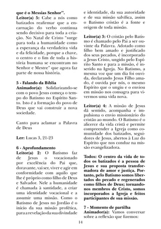 14
que é o Messias Senhor”.
Leitor(a) 5: Cabe a nós como
batizados reafirmar que a en-
carnação do verbo continua
sendo decisivo para toda a cria-
ção. No Natal de Cristo “surge
para toda a humanidade como
a esperança da verdadeira vida
e da felicidade, porque a chave,
o centro e o fim de toda a his-
tória humana se encontram no
Senhor e Mestre” que agora faz
parte de nossa história.
5 - Falando da Bíblia
Animador(a): Solidarizando-se
com o povo Jesus começa o tem-
po do Batismo no Espírito San-
to. Isto é a formação do povo de
Deus que vai construir a nova
sociedade.
Canto para aclamar a Palavra
de Deus
Ler: Lucas 3, 21-23
6 - Aprofundamento
Leitor(a) 2: O Batismo faz
de Jesus o vocacionado
por excelência do Pai que,
doravante, vai ser, viver e agir em
conformidade com aquilo que
lhe é próprio como filho de Deus
e Salvador. Nele a humanidade
é chamada à santidade, a criar
uma identidade vocacional e a
assumir uma missão. Como o
Batismo de Jesus no Jordão é o
inicio da sua missão profética,
paraarevelaçãodasuadivindade
e identidade, da sua autoridade
e de sua missão salvífica, assim
o Batismo cristão é a fonte e
origem de toda missão.
Leitor(a) 3: O cristão pelo Batis-
mo é chamado pelo Pai a ser ou-
vinte da Palavra. Adotado como
filho bem amado e justificado
dos seus pecados, é incorporado
a Jesus Cristo, ungido pelo Espí-
rito Santo e para a missão, é in-
serido na Igreja. No Batismo, a
mesma voz que um dia foi ouvi-
da, declarando Jesus Filho ama-
do, é ouvida por nós, o mesmo
Espírito que o ungiu e o enviou
em missão nos consagra para vi-
vermos uma vida nova.
Leitor(a) 4: A missão de Jesus
dá sentido, acompanha e im-
pulsiona o envio missionário do
cristão ao mundo. O Batismo é o
alicerce da vida cristã e permite
compreender a Igreja como co-
munidade dos batizados, segui-
dores de Jesus, abertos à Luz do
Espírito que nos conduz na mis-
são evangelizadora.
Todos: O centro da vida de to-
dos os batizados é a pessoa de
Jesus e sua proposta transfor-
madora de amor e justiça. Por-
tanto, pelo Batismo somos liber-
tados do pecado e regenerados
como filhos de Deus; tornando-
nos membros de Cristo, somos
incorporados a Igreja e feitos
participantes de sua missão.
7 - Momento de partilha
Animador(a): Vamos conversar
sobre a reflexão que fizemos:
 