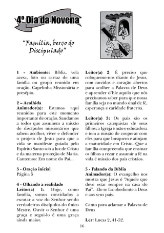16
4º Dia da Novena
“Família, berço do
Discipulado”
1 - Ambiente: Bíblia, vela
acesa, foto ou cartaz de uma
família ou grupo reunido em
oração, Capelinha Missionária e
presépio.
2 – Acolhida
Animador(a): Estamos aqui
reunidos para este momento
importante de oração. Saudamos
a todos que assumem a missão
de discípulos missionários que
sabem acolher, viver e defender
o projeto de Jesus para que a
vida se manifeste guiada pelo
Espírito Santo sob a luz de Cristo
e da materna proteção de Maria.
Cantemos: Em nome do Pai...
3 - Oração inicial
Página 5
4 - Olhando a realidade
Leitor(a) 1: Hoje, como
família, somos convidados a
escutar a voz do Senhor sendo
verdadeiros discípulos do único
Mestre. Ouvir o Senhor é uma
graça e segui-lo é uma graça
ainda maior.
Leitor(a) 2: É preciso que
coloquemo-nos diante de Jesus,
com ouvidos e coração abertos
para acolher a Palavra de Deus
e aprender d’Ele aquilo que nós
precisamos saber para que nossa
família seja no mundo sinal de fé,
esperança e caridade fraterna.
Leitor(a) 3: Os pais são os
primeiros catequistas de seus
filhos; a Igreja é mãe e educadora
e tem a missão de cooperar com
eles para que busquem e atinjam
a maturidade em Cristo. Que a
família compreenda que ensinar
os filhos a rezar e assumir a fé na
vida é missão dos pais cristãos.
	
5 - Falando da Bíblia
Animador(a): O evangelho nos
mostra que Jesus é “Aquele que
deve estar sempre na casa do
Pai”. Ele se faz obediente a Deus
e aos seus pais.
Canto para aclamar a Palavra de
Deus
Ler: Lucas 2, 41-52.
 