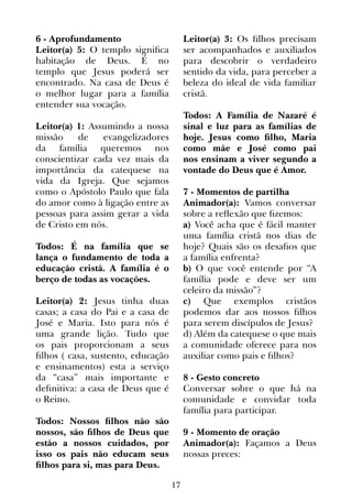 17
6 - Aprofundamento
Leitor(a) 5: O templo significa
habitação de Deus. É no
templo que Jesus poderá ser
encontrado. Na casa de Deus é
o melhor lugar para a família
entender sua vocação.
Leitor(a) 1: Assumindo a nossa
missão de evangelizadores
da família queremos nos
conscientizar cada vez mais da
importância da catequese na
vida da Igreja. Que sejamos
como o Apóstolo Paulo que fala
do amor como à ligação entre as
pessoas para assim gerar a vida
de Cristo em nós.
Todos: É na família que se
lança o fundamento de toda a
educação cristã. A família é o
berço de todas as vocações.
Leitor(a) 2: Jesus tinha duas
casas; a casa do Pai e a casa de
José e Maria. Isto para nós é
uma grande lição. Tudo que
os pais proporcionam a seus
filhos ( casa, sustento, educação
e ensinamentos) esta a serviço
da “casa” mais importante e
definitiva: a casa de Deus que é
o Reino.
Todos: Nossos filhos não são
nossos, são filhos de Deus que
estão a nossos cuidados, por
isso os pais não educam seus
filhos para si, mas para Deus.
Leitor(a) 3: Os filhos precisam
ser acompanhados e auxiliados
para descobrir o verdadeiro
sentido da vida, para perceber a
beleza do ideal de vida familiar
cristã.
Todos: A Família de Nazaré é
sinal e luz para as famílias de
hoje. Jesus como filho, Maria
como mãe e José como pai
nos ensinam a viver segundo a
vontade do Deus que é Amor.
7 - Momentos de partilha
Animador(a): Vamos conversar
sobre a reflexão que fizemos:
a) Você acha que é fácil manter
uma família cristã nos dias de
hoje? Quais são os desafios que
a família enfrenta?
b) O que você entende por “A
família pode e deve ser um
celeiro da missão”?
c) Que exemplos cristãos
podemos dar aos nossos filhos
para serem discípulos de Jesus?
d) Além da catequese o que mais
a comunidade oferece para nos
auxiliar como pais e filhos?
8 - Gesto concreto
Conversar sobre o que há na
comunidade e convidar toda
família para participar.
9 - Momento de oração
Animador(a): Façamos a Deus
nossas preces:
 