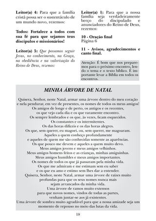18
Leitor(a) 4: Para que a família
cristã possa ser o sustentáculo de
um mundo novo, rezemos:
Todos: Fortalece a todos com
sua fé para que sejamos teus
discípulos e missionários!
Leitor(a) 5: Que possamos seguir
Jesus, no conhecimento, na Graça,
na obediência e na valorização do
Reino de Deus, rezemos:
Leitor(a) 1: Para que a nossa
família seja verdadeiramente
berço do discipulado e
anunciadores do Reino de Deus,
rezemos:
10 - Oração final
Página 6
11 - Avisos, agradecimentos e
canto final.
MINHA ÁRVORE DE NATAL
Quisera, Senhor, neste Natal, armar uma árvore dentro do meu coração
e nela pendurar, em vez de presentes, os nomes de todos os meus amigos!
Os amigos de longe e de perto, os antigos e os recentes,
os que vejo cada dia e os que raramente encontro.
Os sempre lembrados e os que, às vezes, ficam esquecidos.
Os constantes e os intermitentes.
Os das horas difíceis e os das horas alegres.
Os que, sem querer, eu magoei, ou, sem querer, me magoaram.
Aqueles a quem conheço profundamente
e aqueles de quem me são conhecidas somente as aparências.
Os que pouco me devem e aqueles a quem muito devo.
Meus amigos jovens e meus amigos velhinhos.
Meus amigos homens feitos e as crianças, minhas amiguinhas.
Meus amigos humildes e meus amigos importantes.
Os nomes de todos os que já passaram pela minha vida.
Os que me admiram e me estimam sem eu saber
e os que eu amo e estimo sem lhes dar a entender.
Quisera, Senhor, neste Natal, armar uma árvore de raízes muito
profundas para que os seus nomes nunca mais
sejam arrancados da minha vida.
Uma árvore de ramos muito extensos
para que novos nomes, vindos de todas as partes,
venham juntar-se aos já existentes.
Uma árvore de sombra muito agradável para que a nossa amizade seja um
momento de repouso no meio das lutas da vida.
Atenção: É bom que nos prepare-
mos para o próximo encontro, len-
do o tema e o texto bíblico. É im-
portante levar a Bíblia em todos os
encontros.
 