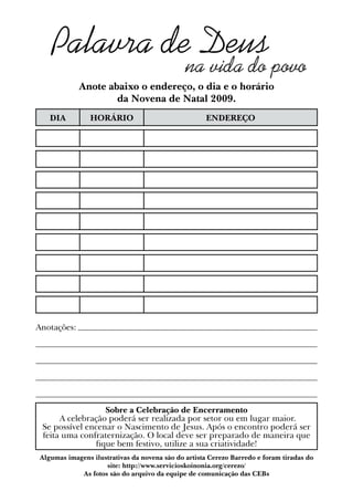 Palavra de Deus
na vida do povo
DIA HORÁRIO ENDEREÇO
Anote abaixo o endereço, o dia e o horário
da Novena de Natal 2009.
Sobre a Celebração de Encerramento
A celebração poderá ser realizada por setor ou em lugar maior.
Se possível encenar o Nascimento de Jesus. Após o encontro poderá ser
feita uma confraternização. O local deve ser preparado de maneira que
fique bem festivo, utilize a sua criatividade!
Anotações:
Algumas imagens ilustrativas da novena são do artista Cerezo Barredo e foram tiradas do
site: http://www.servicioskoinonia.org/cerezo/
As fotos são do arquivo da equipe de comunicação das CEBs
 
