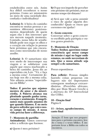 22
estabelecidos entre nós. Assim
fica difícil reconhecer o nosso
próximo. Como ser missionário
no meio de uma sociedade des-
confiada e individualista?
Leitor(a) 5: A beira do caminho
encontra-se muitas pessoas e as-
sumimos diferentes posiciona-
mentos dependendo de quem
sejam elas e dos interesses que
nos movem naquele momento.
Contudo, nossa falta de sensibi-
lidade pode nos cegar os olhos e
o coração em relação às pessoas
bem próximas que não encara-
mos como necessitadas de nosso
auxílio.
Leitor(a) 1: O samaritano não
teve medo de interromper sua
viagem e se solidarizar com
aquele que estava machucado a
beira do caminho. Jesus diz ao
especialista em Leis. “Vá, e faça
a mesma coisa”. Certamente Je-
sus hoje nos diz a mesma coisa.
Não adianta sermos “especialis-
tas em Bíblia”.
Todos: É preciso que sejamos
mestres do amor e da miseri-
córdia. A Palavra alcança sua
plenitude quando ganha carne,
coração e sentimento. Evangeli-
zamos mais quando amamos do
que quando falamos. É no meio
do povo sofredor que está o nos-
so campo de missão. A nossa
vida precisa fazer a diferença.
7 - Momento de partilha
Animador(a): Vamos conversar
sobre a reflexão que fizemos:
a) Quem é meu próximo?
b) O que nos impede de perceber
este próximo tão próximo, mas ao
mesmo tempo tão distante?
c) Será que vale a pena assumir
o risco de ajudar alguém des-
conhecido? Quais os riscos que
corremos em ajudar?
8 - Gesto concreto
Conversar sobre o gesto concre-
to escolhido pela paróquia e ou-
tros gestos possíveis.
9 - Momento de Oração
Todos: Senhor, queremos tomar
consciência que nosso campo
de missão é aqui no lugar onde
estamos, ou onde necessitam de
nós. Que a nossa atitude seja
sempre a do samaritano.
Preces espontâneas
Para refletir: Pessoas simples
fazendo coisas pequenas em
lugares não tão importantes
conseguem mudanças extraor-
dinárias. (Provérbio africano,
dito por Dom Moacir Grechi n
a abertura do 12º Intereclesial
das CEBs).
10 - Oração final
Página 6
11 - Avisos, agradecimentos,
canto final
Atenção: É bom que nos prepare-
mos para o próximo encontro, len-
do o tema e o texto bíblico. É im-
portante levar a Bíblia em todos os
encontros.
 