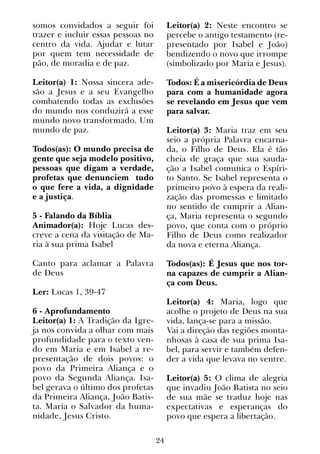 24
somos convidados a seguir foi
trazer e incluir essas pessoas no
centro da vida. Ajudar e lutar
por quem tem necessidade de
pão, de moradia e de paz.
Leitor(a) 1: Nossa sincera ade-
são a Jesus e a seu Evangelho
combatendo todas as exclusões
do mundo nos conduzirá a esse
mundo novo transformado. Um
mundo de paz.
Todos(as): O mundo precisa de
gente que seja modelo positivo,
pessoas que digam a verdade,
profetas que denunciem tudo
o que fere a vida, a dignidade
e a justiça.
5 - Falando da Bíblia
Animador(a): Hoje Lucas des-
creve a cena da visitação de Ma-
ria à sua prima Isabel
Canto para aclamar a Palavra
de Deus
Ler: Lucas 1, 39-47
6 - Aprofundamento
Leitor(a) 1: A Tradição da Igre-
ja nos convida a olhar com mais
profundidade para o texto ven-
do em Maria e em Isabel a re-
presentação de dois povos: o
povo da Primeira Aliança e o
povo da Segunda Aliança. Isa-
bel gerava o último dos profetas
da Primeira Aliança, João Batis-
ta. Maria o Salvador da huma-
nidade, Jesus Cristo.
Leitor(a) 2: Neste encontro se
percebe o antigo testamento (re-
presentado por Isabel e João)
bendizendo o novo que irrompe
(simbolizado por Maria e Jesus).
Todos: É a misericórdia de Deus
para com a humanidade agora
se revelando em Jesus que vem
para salvar.
Leitor(a) 3: Maria traz em seu
seio a própria Palavra encarna-
da, o Filho de Deus. Ela é tão
cheia de graça que sua sauda-
ção a Isabel comunica o Espíri-
to Santo. Se Isabel representa o
primeiro povo à espera da reali-
zação das promessas e limitado
no sentido de cumprir a Alian-
ça, Maria representa o segundo
povo, que conta com o próprio
Filho de Deus como realizador
da nova e eterna Aliança.
Todos(as): É Jesus que nos tor-
na capazes de cumprir a Alian-
ça com Deus.
Leitor(a) 4: Maria, logo que
acolhe o projeto de Deus na sua
vida, lança-se para a missão.
Vai a direção das regiões monta-
nhosas à casa de sua prima Isa-
bel, para servir e também defen-
der a vida que levava no ventre.
Leitor(a) 5: O clima de alegria
que invadiu João Batista no seio
de sua mãe se traduz hoje nas
expectativas e esperanças do
povo que espera a libertação.
 