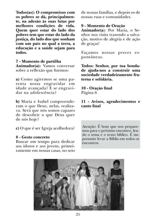 25
Todos(as): O compromisso com
os pobres se dá, principalmen-
te, na adesão às suas lutas por
melhores condições de vida.
Quem quer estar do lado dos
pobres tem que estar do lado da
justiça, do lado dos que sonham
com um país no qual a terra, a
educação e a saúde sejam para
todos.
7 - Momento de partilha
Animador(a): Vamos conversar
sobre a reflexão que fizemos:
a) Como agiremos se uma pa-
renta nossa engravidar em
idade avançada? E se engravi-
dar na adolescência?
b) Maria e Isabel compreende-
ram o que Deus, nelas, realiza-
va. Será que nós somos capazes
de descobrir o que Deus quer
de nós hoje?
c) O que é ser Igreja acolhedora?
8 - Gesto concreto
Buscar um tempo para dedicar
aos idosos e aos jovens, primei-
ramente em nossas casas, no seio
de nossas famílias, e depois os de
nossas ruas e comunidades.
9 - Momento de Oração
Animador(a): Por Maria, o Se-
nhor nos visita trazendo a salva-
ção, motivo de alegria e de ação
de graças!
Façamos nossas preces es-
pontâneas.
Todos: Senhor, por tua bonda-
de ajuda-nos a construir uma
sociedade verdadeiramente fra-
terna e solidária.
10 - Oração final
Página 6
11 - Avisos, agradecimentos e
canto final
Atenção: É bom que nos prepare-
mos para o próximo encontro, len-
do o tema e o texto bíblico. É im-
portante levar a Bíblia em todos os
encontros.
 