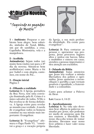 26
“Seguindo as pegadas
do Mestre”
1 - Ambiente: Preparar o am-
biente bem alegre, bem colori-
do, símbolos de Natal, Bíblia,
um par de sandálias, a cruz,
Capelinha Missionária, vela e a
manjedoura.
2 - Acolhida
Animador(a): Sejam todos (as)
muito bem-vindos (as) para o 8º
dia da novena. Sintam-se bem
acolhidos(as) como Maria o foi
por Isabel e com alegria, cante-
mos, em nome do Pai...
3 - Oração inicial
Página 5
4 - Olhando a realidade
Leitor(a) 1: A Igreja, portadora
da Boa Nova, tem uma convic-
ção iluminada pela fé. Cristo é o
único salvador de todos. N’Ele o
Pai revelou-se de forma definiti-
va. A Igreja existe para revelar
ao mundo essa verdade. A tarefa
de evangelizar todos os homens
constitui na sua missão mais im-
portante: Evangelizar.
Leitor(a) 2: “Evangelizar” afir-
mava o Papa Paulo VI, “consti-
tui a graça e a vocação própria
da Igreja, a sua mais profun-
da identidade. Ela existe para
evangelizar”.
Leitor(a) 3: Para contactar as
pessoas e, apresentar sua pro-
posta, Jesus procurou lugares
altos e andou em barcos; falou
a multidões e entrou em casas;
atendeu a pessoas importantes e
deu atenção aos excluídos.
5 - Falando da Bíblia
Animador(a): Isaias anunciou
que Jesus iria realizar a missão
libertadora dos pobres e opri-
midos. Jesus anunciou a recon-
ciliação e partilha a que tornam
possíveis a igualdade, a fraterni-
dade e a comunhão.
Canto para aclamar a Palavra
de Deus
Ler: Lucas 4, 14-21
6 - Aprofundamento
Leitor(a) 1: Na vida não deve-
mos ficar alheios às palavras en-
sinadas por Jesus, não podemos
ter medo de anunciar, pois Ele
nos ensinou a liberdade. Em
nosso dia-a-dia temos de tomar
decisões. Devemos usar nosso
livre arbítrio e fazer valer nossa
liberdade.
8º Dia da Novena
 