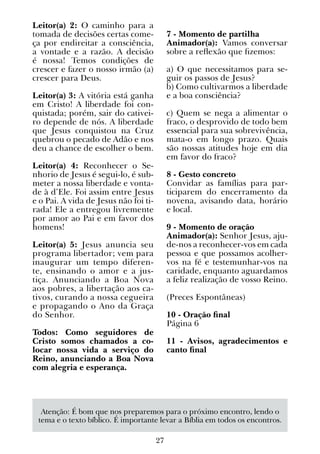 27
Leitor(a) 2: O caminho para a
tomada de decisões certas come-
ça por endireitar a consciência,
a vontade e a razão. A decisão
é nossa! Temos condições de
crescer e fazer o nosso irmão (a)
crescer para Deus.
Leitor(a) 3: A vitória está ganha
em Cristo! A liberdade foi con-
quistada; porém, sair do cativei-
ro depende de nós. A liberdade
que Jesus conquistou na Cruz
quebrou o pecado de Adão e nos
deu a chance de escolher o bem.
Leitor(a) 4: Reconhecer o Se-
nhorio de Jesus é segui-lo, é sub-
meter a nossa liberdade e vonta-
de à d’Ele. Foi assim entre Jesus
e o Pai. A vida de Jesus não foi ti-
rada! Ele a entregou livremente
por amor ao Pai e em favor dos
homens!
Leitor(a) 5: Jesus anuncia seu
programa libertador; vem para
inaugurar um tempo diferen-
te, ensinando o amor e a jus-
tiça. Anunciando a Boa Nova
aos pobres, a libertação aos ca-
tivos, curando a nossa cegueira
e propagando o Ano da Graça
do Senhor.
Todos: Como seguidores de
Cristo somos chamados a co-
locar nossa vida a serviço do
Reino, anunciando a Boa Nova
com alegria e esperança.
7 - Momento de partilha
Animador(a): Vamos conversar
sobre a reflexão que fizemos:
a) O que necessitamos para se-
guir os passos de Jesus?
b) Como cultivarmos a liberdade
e a boa consciência?
c) Quem se nega a alimentar o
fraco, o desprovido de todo bem
essencial para sua sobrevivência,
mata-o em longo prazo. Quais
são nossas atitudes hoje em dia
em favor do fraco?
8 - Gesto concreto
Convidar as famílias para par-
ticiparem do encerramento da
novena, avisando data, horário
e local.
9 - Momento de oração
Animador(a): Senhor Jesus, aju-
de-nos a reconhecer-vos em cada
pessoa e que possamos acolher-
vos na fé e testemunhar-vos na
caridade, enquanto aguardamos
a feliz realização de vosso Reino.
(Preces Espontâneas)
10 - Oração final
Página 6
11 - Avisos, agradecimentos e
canto final
Atenção: É bom que nos preparemos para o próximo encontro, lendo o
tema e o texto bíblico. É importante levar a Bíblia em todos os encontros.
 