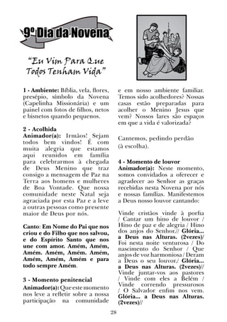28
9º Dia da Novena
“Eu Vim Para Que
Todos Tenham Vida”
1 - Ambiente: Bíblia, vela, flores,
presépio, símbolo da Novena
(Capelinha Missionária) e um
painel com fotos de filhos, netos
e bisnetos quando pequenos.
2 - Acolhida
Animador(a): Irmãos! Sejam
todos bem vindos! É com
muita alegria que estamos
aqui reunidos em família
para celebrarmos à chegada
de Deus Menino que traz
consigo a mensagem de Paz na
Terra aos homens e mulheres
de Boa Vontade. Que nossa
comunidade neste Natal seja
agraciada por esta Paz e a leve
a outras pessoas como presente
maior de Deus por nós.
Canto: Em Nome do Pai que nos
criou e do Filho que nos salvou,
e do Espírito Santo que nos
une com amor. Amém, Amém,
Amém. Amém, Amém. Amém,
Amém, Amém, Amém e para
todo sempre Amém.
  
3 - Momento penitencial
Animador(a):Queestemomento
nos leve a refletir sobre a nossa
participação na comunidade
e em nosso ambiente familiar.
Temos sido acolhedores? Nossas
casas estão preparadas para
acolher o Menino Jesus que
vem? Nossos lares são espaços
em que a vida é valorizada?
Cantemos, pedindo perdão
(à escolha).
4 - Momento de louvor
Animador(a): Neste momento,
somos convidados a oferecer e
agradecer ao Senhor as graças
recebidas nesta Novena por nós
e nossas famílias. Manifestemos
a Deus nosso louvor cantando:
Vinde cristãos vinde à porfia
/ Cantar um hino de louvor /
Hino de paz e de alegria / Hino
dos anjos do Senhor.// Glória...
a Deus nas Alturas. (2vezes)/
Foi nesta noite venturosa / Do
nascimento do Senhor / Que
anjos de voz harmoniosa / Deram
a Deus o seu louvor./ Glória...
a Deus nas Alturas. (2vezes)//
Vinde juntar-vos aos pastores
/ Vinde com eles a Belém /
Vinde correndo pressurosos
/ O Salvador enfim nos vem.
Glória... a Deus nas Alturas.
(2vezes)//
 