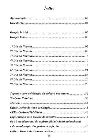 2
Índice
Apresentação............................................................................ 03
Orientações............................................................................... 04
Oração Inicial.......................................................................... 05
Oração Final............................................................................. 06
1º Dia da Novena..................................................................... 07
2º Dia da Novena..................................................................... 09
3º Dia da Novena..................................................................... 13
4º Dia da Novena..................................................................... 16
5º Dia da Novena..................................................................... 19
6º Dia da Novena..................................................................... 21
7º Dia da Novena..................................................................... 23
8º Dia da Novena..................................................................... 26
9º Dia da Novena..................................................................... 28
Sugestão para celebração da palavra nos setores.....................32
Símbolos Natalínos...................................................................33
Músicas....................................................................................34
Ofício Divino de Ação de Graças..............................................41
CEBs: Carisma/Fidelidade........................................................42
Explicando o novo método de encontro......................................44
Os 10 mandamentos da espiritualidade do(a) animador(a)
e da coordenação dos grupos de reflexão...................................46
Leitura Orante da Palavra de Deus.........................................48
 