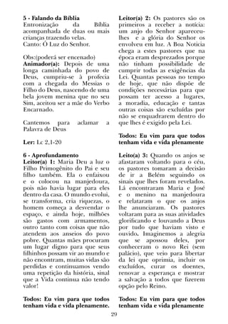 29
5 - Falando da Bíblia
Entronização da Bíblia
acompanhada de duas ou mais
crianças trazendo velas.
Canto: Ó Luz do Senhor.
Obs:(poderá ser encenado)
Animador(a): Depois de uma
longa caminhada do povo de
Deus, cumpriu-se à profecia
com a chegada do Messias o
Filho do Deus, nascendo de uma
bela jovem menina que no seu
Sim, aceitou ser a mãe do Verbo
Encarnado.  
Cantemos para aclamar a
Palavra de Deus
Ler: Lc 2,1-20
 
6 - Aprofundamento
Leitor(a) 1: Maria Deu a luz o
Filho Primogênito do Pai e seu
filho também. Ela o enfaixou
e o colocou na manjedoura,
pois não havia lugar para eles
dentro da casa. O mundo evolui,
se transforma, cria riquezas, o
homem começa a desvendar o
espaço, e ainda hoje, milhões
são gastos com armamentos,
outro tanto com coisas que não
atendem aos anseios do povo
pobre. Quantas mães procuram
um lugar digno para que seus
filhinhos possam vir ao mundo e
não encontram, muitas vidas são
perdidas e continuamos vendo
uma repetição da história, sinal
que a Vida continua não tendo
valor!
Todos: Eu vim para que todos
tenham vida e vida plenamente.
Leitor(a) 2: Os pastores são os
primeiros a receber a notícia:
um anjo do Senhor apareceu-
lhes e a glória do Senhor os
envolveu em luz. A Boa Noticia
chega a estes pastores que na
época eram desprezados porque
não tinham possibilidade de
cumprir todas as exigências da
Lei. Quantas pessoas no tempo
de hoje, que não dispõe de
condições necessárias para que
possam ter acesso a lugares,
a moradia, educação e tantas
outras coisas são excluídas por
não se enquadrarem dentro do
que lhes é exigido pela Lei.
Todos: Eu vim para que todos
tenham vida e vida plenamente
Leito(a) 3: Quando os anjos se
afastaram voltando para o céu,
os pastores tomaram a decisão
de ir a Belém seguindo os
sinais que lhes foram revelados.
Lá encontraram Maria e José
e o menino na manjedoura
e relataram o que os anjos
lhe anunciaram. Os pastores
voltaram para as suas atividades
glorificando e louvando a Deus
por tudo que haviam visto e
ouvido. Imaginemos a alegria
que se apossou deles, por
conheceram o novo Rei (sem
palácio), que veio para libertar
da lei que oprimia, incluir os
excluídos, curar os doentes,
renovar a esperança e mostrar
a salvação a todos que fizerem
opção pelo Reino.
Todos: Eu vim para que todos
tenham vida e vida plenamente
 