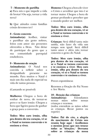 30
 7 - Momento de partilha
a) Para nós o que impede a vida
de brotar? Ou seja, tornar a vida
nova?
b) Que atitudes como famílias
cristãs devemos ter?
 
8 - Gesto concreto
Animador(a): Acolher, visitar
e partilhar são gesto nobres,
feitos com amor são presentes
oferecidos a Deus. Não deixe
de participar do gesto que a
sua comunidade paroquial
estabeleceu.
9 - Momento de oração
Animador(a): O Natal nos
convida a refletir sobre a
desigualdade presente no
mundo. Para muitos o Natal é
mais um dia nada de especial na
vida de tantas pessoas.
(Cantando se possível)
Mulheres: Chegou a hora de
sonhar de novo, de tornar-se
povo e se fazer irmão. Chegou a
hora que ligeiro passa de ganhar
a graça para a conversão.
Todos: Meu caro irmão, olha
pra dentro do teu coração, vê se
o Natal se tornou conversão e te
ensinou a viver.
Homens: Chegou a hora de viver
o Cristo e acreditar que isto é se
tornar maior. Chegou a hora de
pensar profundo e perceber que
o mundo poder ser melhor.
Todos: Meu caro irmão, olha
pra dentro do teu coração, vê se
o Natal se tornou conversão e te
ensinou a viver.
Crianças: Será difícil tanta mão
unida, não fazer da vida um
tempo sem igual. Será difícil
tanto amor e afeto não tornar
concreto o gesto do Natal.
Todos: Meu caro irmão, olha
pra dentro do teu coração, vê
se o Natal se tornou conversão
e te ensinou a viver. Meu caro
irmão, olha pra dentro do teu
coração, vê se o Natal se tornou
conversão e te ensinou a viver.
 
Preces espontâneas
Rezemos a Oração do Pai Nosso
e Ave Maria.
10 - Benção das crianças
Animador(a): Estendamos
nossas mãos sobre nossas
crianças e rezemos.
(todos estendem as mãos sobre
as crianças. Rezar juntos ou
repetir)
Todos: Pai do céu, a alegria
do nascimento de Cristo nos
reuniu hoje aqui / Acolhemos
o menino Jesus que nos trouxe
todas as bênçãos./ Derrama
sobre as crianças da nossa
 